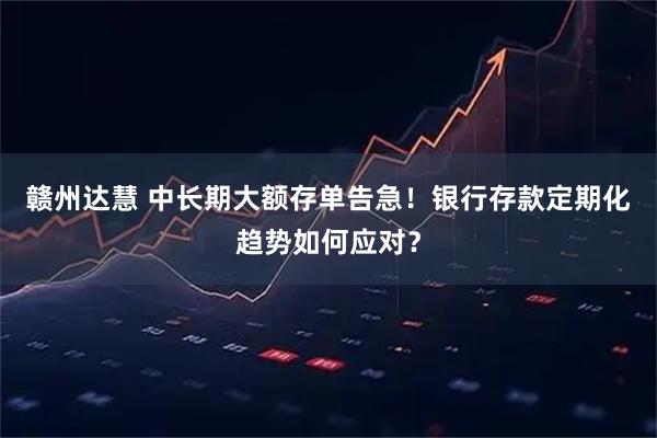 赣州达慧 中长期大额存单告急！银行存款定期化趋势如何应对？
