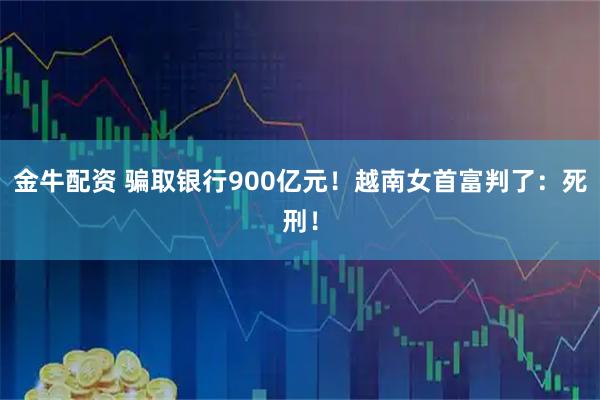 金牛配资 骗取银行900亿元！越南女首富判了：死刑！