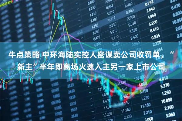 牛点策略 中环海陆实控人密谋卖公司收罚单，“新主”半年即离场火速入主另一家上市公司