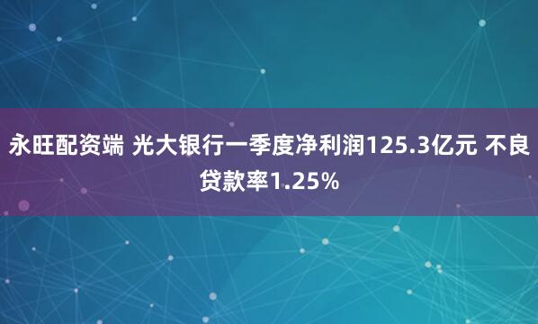 永旺配资端 光大银行一季度净利润125.3亿元 不良贷款率1.25%