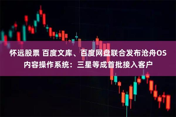 怀远股票 百度文库、百度网盘联合发布沧舟OS内容操作系统：三星等成首批接入客户