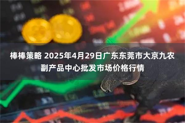 棒棒策略 2025年4月29日广东东莞市大京九农副产品中心批发市场价格行情