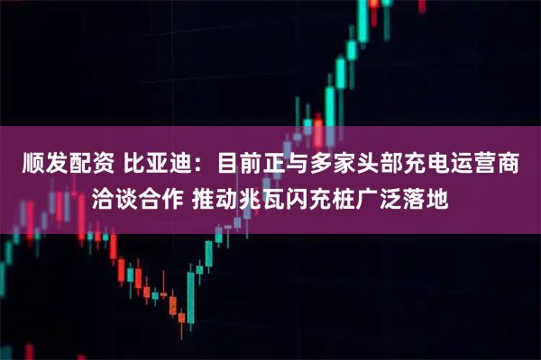 顺发配资 比亚迪：目前正与多家头部充电运营商洽谈合作 推动兆瓦闪充桩广泛落地