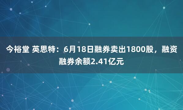 今裕堂 英思特：6月18日融券卖出1800股，融资融券余额2.41亿元
