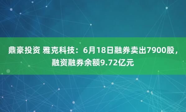 鼎豪投资 雅克科技：6月18日融券卖出7900股，融资融券余额9.72亿元