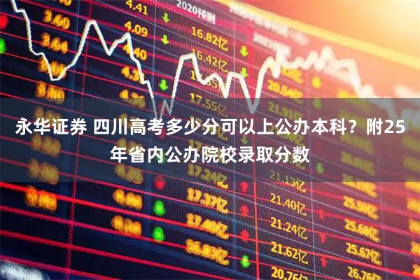 永华证券 四川高考多少分可以上公办本科？附25年省内公办院校录取分数