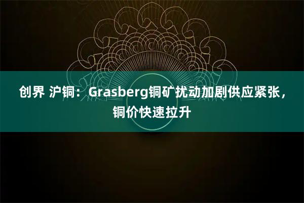 创界 沪铜：Grasberg铜矿扰动加剧供应紧张，铜价快速拉升