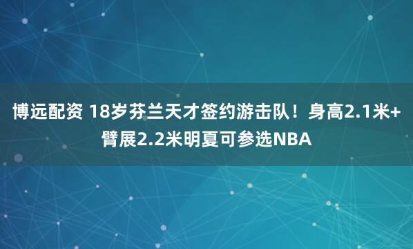 博远配资 18岁芬兰天才签约游击队！身高2.1米+臂展2.2米明夏可参选NBA