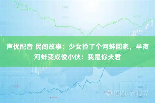 声优配音 民间故事：少女捡了个河蚌回家，半夜河蚌变成俊小伙：我是你夫君