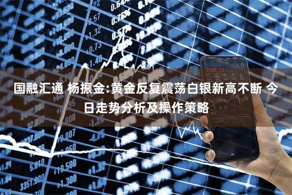 国融汇通 杨振金:黄金反复震荡白银新高不断 今日走势分析及操作策略