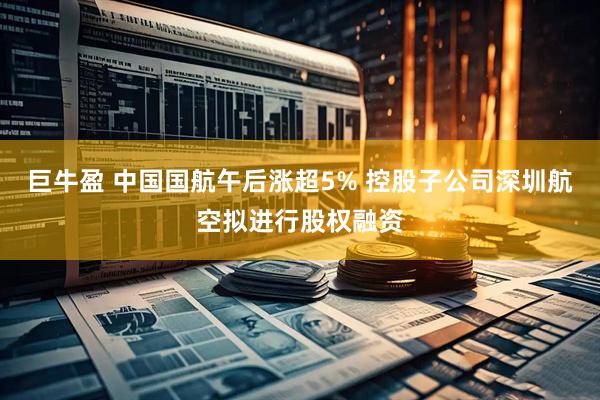 巨牛盈 中国国航午后涨超5% 控股子公司深圳航空拟进行股权融资
