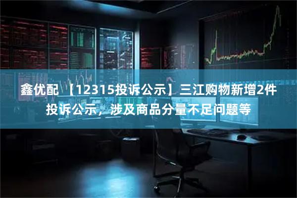 鑫优配 【12315投诉公示】三江购物新增2件投诉公示，涉及商品分量不足问题等