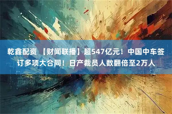 乾鑫配资 【财闻联播】超547亿元！中国中车签订多项大合同！日产裁员人数翻倍至2万人
