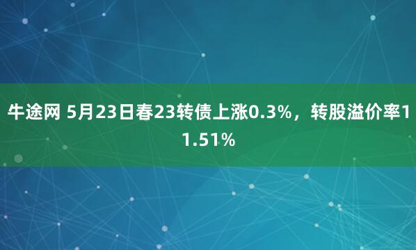 牛途网 5月23日春23转债上涨0.3%，转股溢价率11.51%