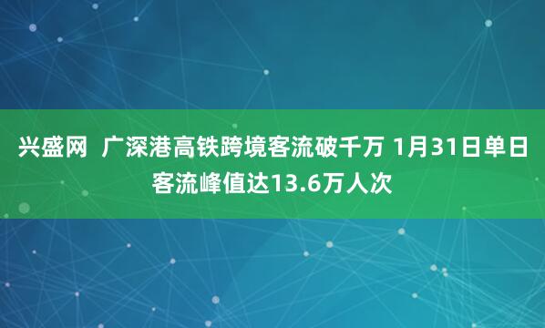 兴盛网  广深港高铁跨境客流破千万 1月31日单日客流峰值达13.6万人次