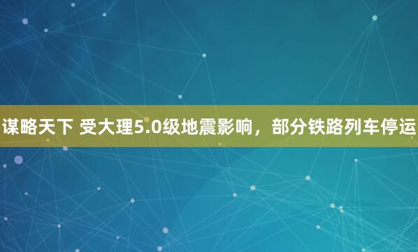 谋略天下 受大理5.0级地震影响，部分铁路列车停运