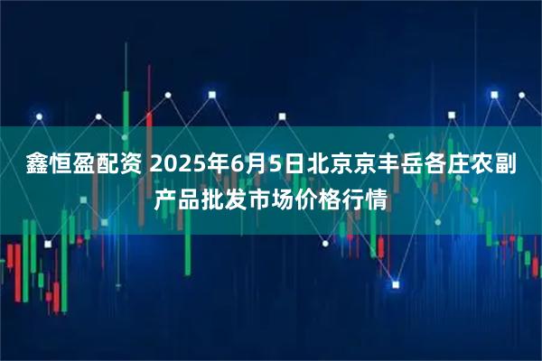鑫恒盈配资 2025年6月5日北京京丰岳各庄农副产品批发市场价格行情