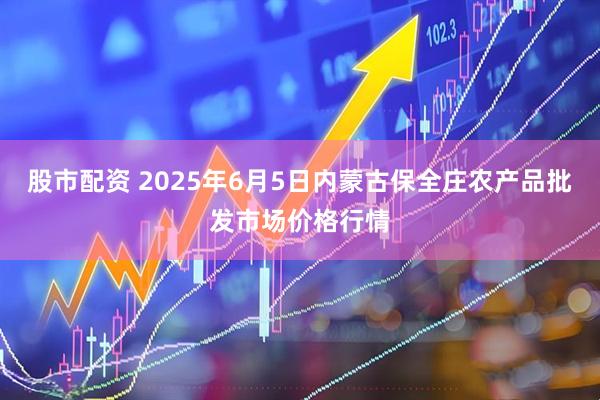 股市配资 2025年6月5日内蒙古保全庄农产品批发市场价格行情