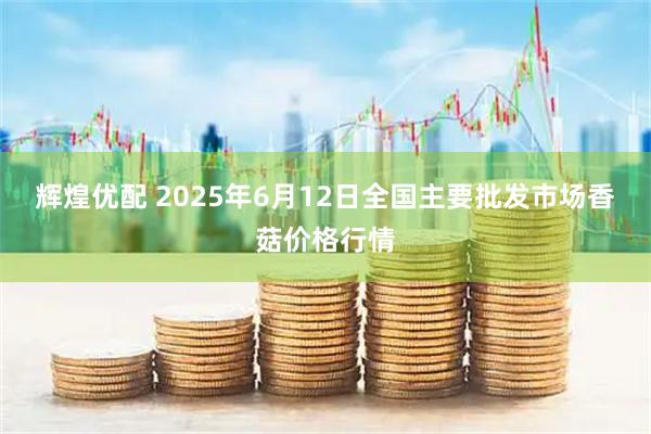 辉煌优配 2025年6月12日全国主要批发市场香菇价格行情