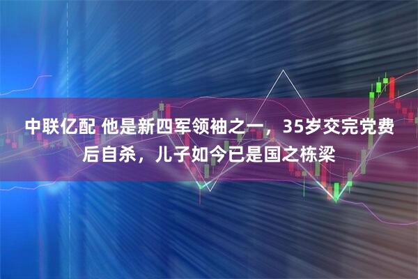 中联亿配 他是新四军领袖之一，35岁交完党费后自杀，儿子如今已是国之栋梁