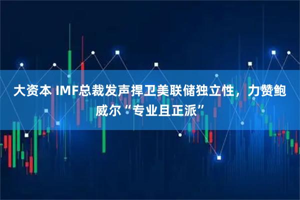大资本 IMF总裁发声捍卫美联储独立性，力赞鲍威尔“专业且正派”
