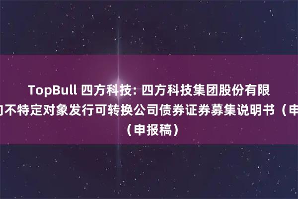 TopBull 四方科技: 四方科技集团股份有限公司向不特定对象发行可转换公司债券证券募集说明书（申报稿）