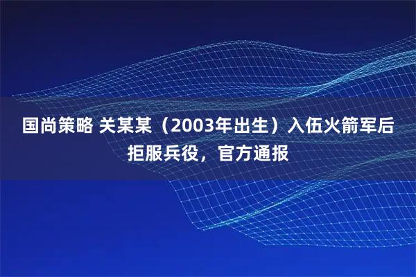 国尚策略 关某某（2003年出生）入伍火箭军后拒服兵役，官方通报