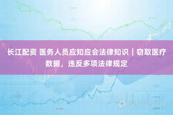 长江配资 医务人员应知应会法律知识｜窃取医疗数据，违反多项法律规定