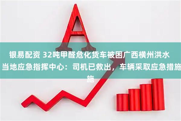 银易配资 32吨甲醛危化货车被困广西横州洪水  当地应急指挥中心：司机已救出，车辆采取应急措施
