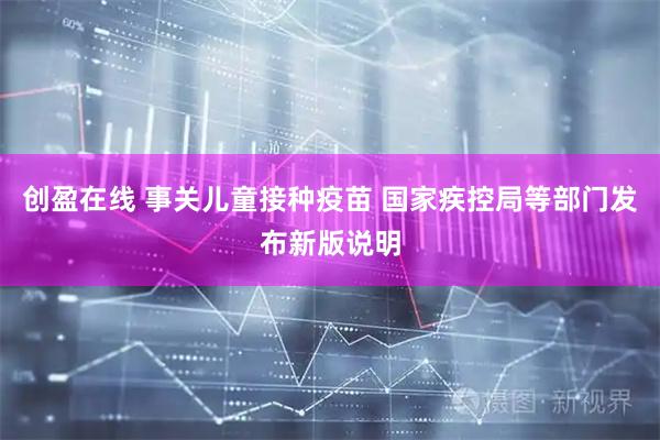 创盈在线 事关儿童接种疫苗 国家疾控局等部门发布新版说明