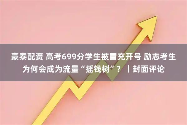 豪泰配资 高考699分学生被冒充开号 励志考生为何会成为流量“摇钱树”？丨封面评论
